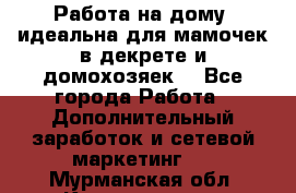  Работа на дому (идеальна для мамочек в декрете и домохозяек) - Все города Работа » Дополнительный заработок и сетевой маркетинг   . Мурманская обл.,Кандалакша г.